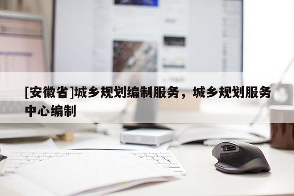 [安徽省]城鄉(xiāng)規(guī)劃編制服務(wù)，城鄉(xiāng)規(guī)劃服務(wù)中心編制