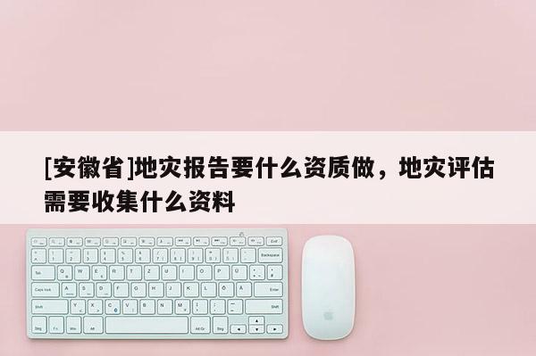 [安徽省]地災(zāi)報(bào)告要什么資質(zhì)做，地災(zāi)評估需要收集什么資料