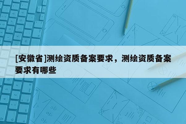 [安徽省]測繪資質備案要求，測繪資質備案要求有哪些