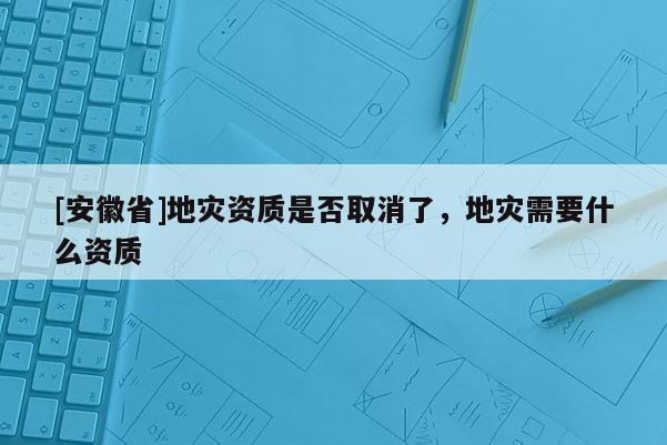 [安徽省]地災資質是否取消了，地災需要什么資質