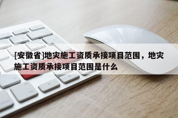 [安徽省]地災(zāi)施工資質(zhì)承接項(xiàng)目范圍，地災(zāi)施工資質(zhì)承接項(xiàng)目范圍是什么