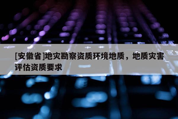 [安徽省]地災勘察資質(zhì)環(huán)境地質(zhì)，地質(zhì)災害評估資質(zhì)要求