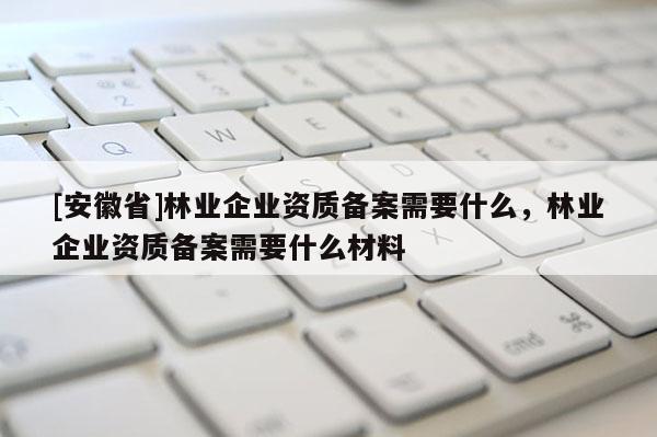 [安徽省]林業(yè)企業(yè)資質(zhì)備案需要什么，林業(yè)企業(yè)資質(zhì)備案需要什么材料