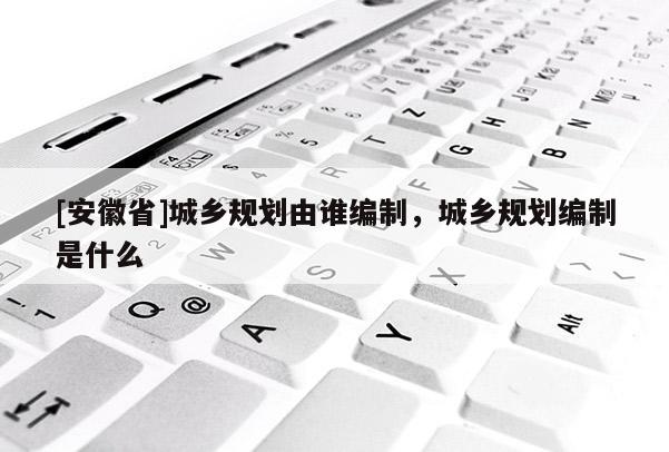 [安徽省]城鄉(xiāng)規(guī)劃由誰編制，城鄉(xiāng)規(guī)劃編制是什么
