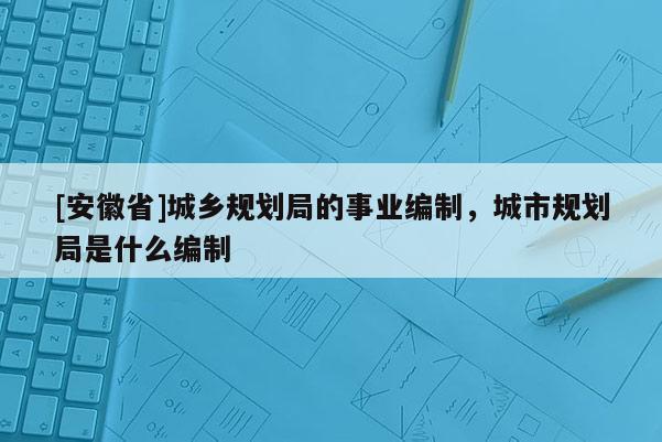 [安徽省]城鄉規劃局的事業編制，城市規劃局是什么編制