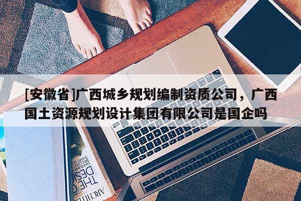[安徽省]廣西城鄉規劃編制資質公司，廣西國土資源規劃設計集團有限公司是國企嗎