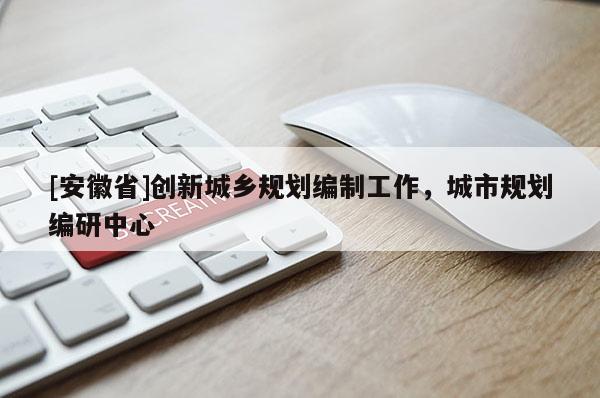 [安徽省]創新城鄉規劃編制工作，城市規劃編研中心