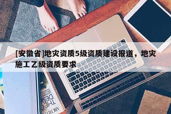 [安徽省]地災資質5級資質建設報道，地災施工乙級資質要求