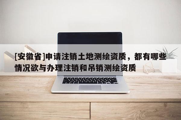 [安徽省]申請注銷土地測繪資質(zhì)，都有哪些情況欲與辦理注銷和吊銷測繪資質(zhì)