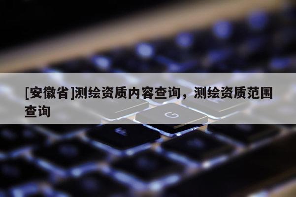 [安徽省]測繪資質(zhì)內(nèi)容查詢，測繪資質(zhì)范圍查詢