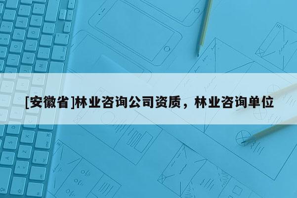 [安徽省]林業(yè)咨詢公司資質(zhì)，林業(yè)咨詢單位
