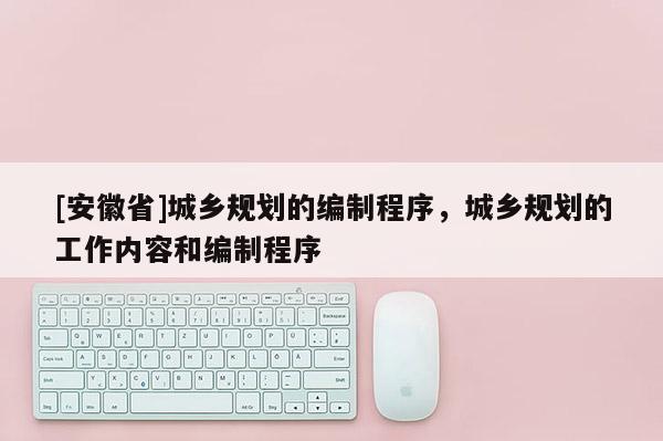 [安徽省]城鄉(xiāng)規(guī)劃的編制程序，城鄉(xiāng)規(guī)劃的工作內容和編制程序
