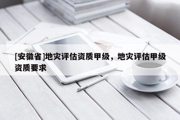 [安徽省]地災(zāi)評估資質(zhì)甲級，地災(zāi)評估甲級資質(zhì)要求