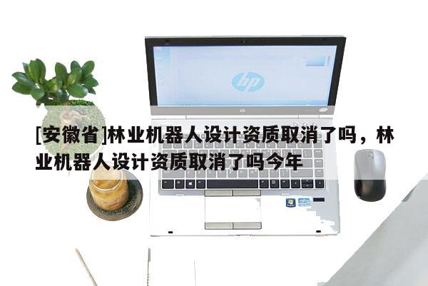 [安徽省]林業機器人設計資質取消了嗎，林業機器人設計資質取消了嗎今年