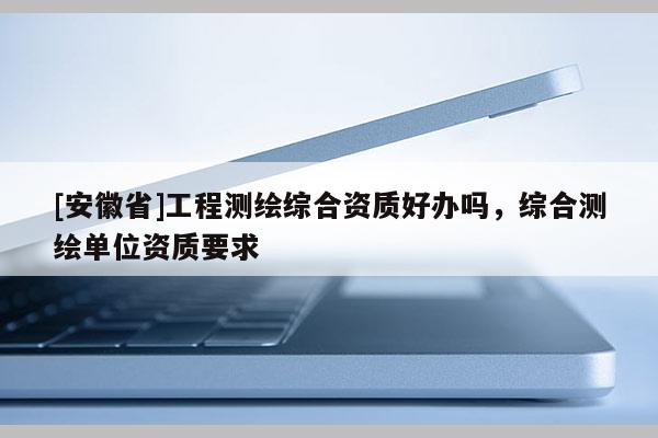 [安徽省]工程測(cè)繪綜合資質(zhì)好辦嗎，綜合測(cè)繪單位資質(zhì)要求