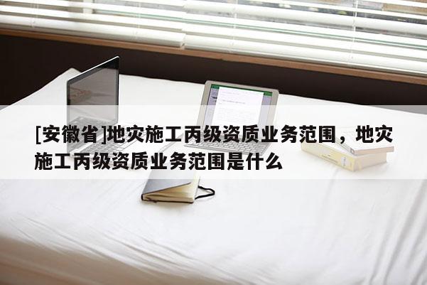 [安徽省]地災施工丙級資質業務范圍，地災施工丙級資質業務范圍是什么