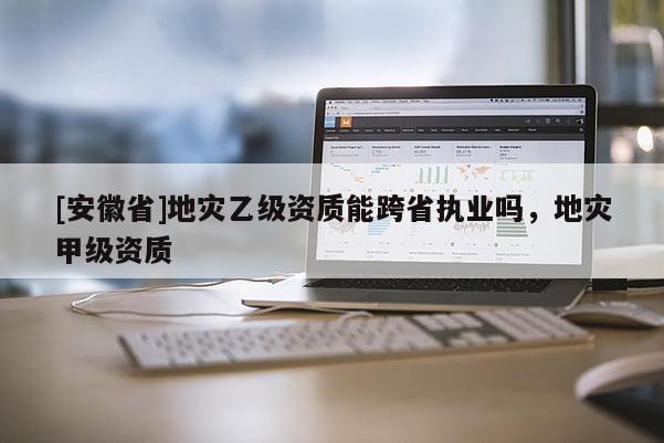 [安徽省]地災乙級資質能跨省執業嗎，地災甲級資質