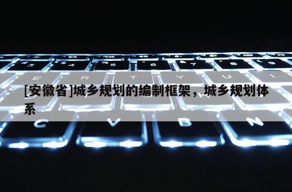 [安徽省]城鄉規劃的編制框架，城鄉規劃體系