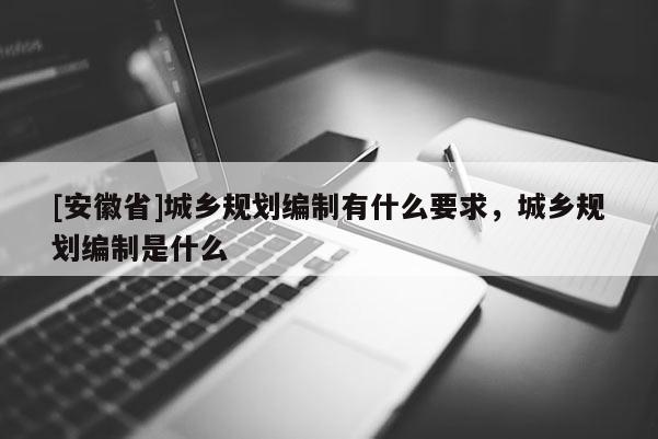 [安徽省]城鄉規劃編制有什么要求，城鄉規劃編制是什么