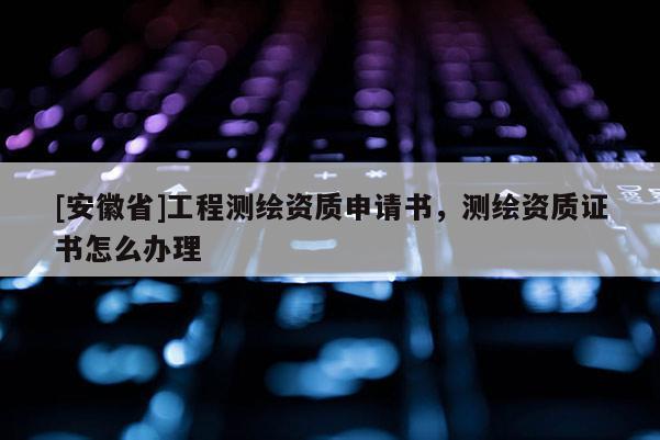 [安徽省]工程測繪資質申請書，測繪資質證書怎么辦理