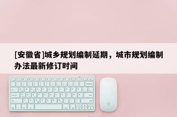 [安徽省]城鄉規劃編制延期，城市規劃編制辦法最新修訂時間