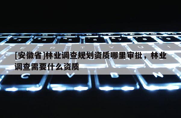 [安徽省]林業調查規劃資質哪里審批，林業調查需要什么資質