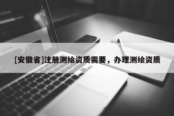 [安徽省]注冊測繪資質(zhì)需要，辦理測繪資質(zhì)