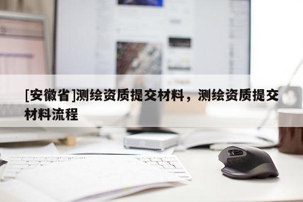 [安徽省]測繪資質提交材料，測繪資質提交材料流程