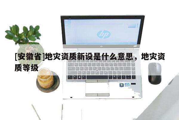 [安徽省]地災資質(zhì)新設是什么意思，地災資質(zhì)等級