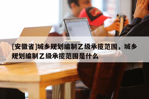 [安徽省]城鄉規劃編制乙級承攬范圍，城鄉規劃編制乙級承攬范圍是什么