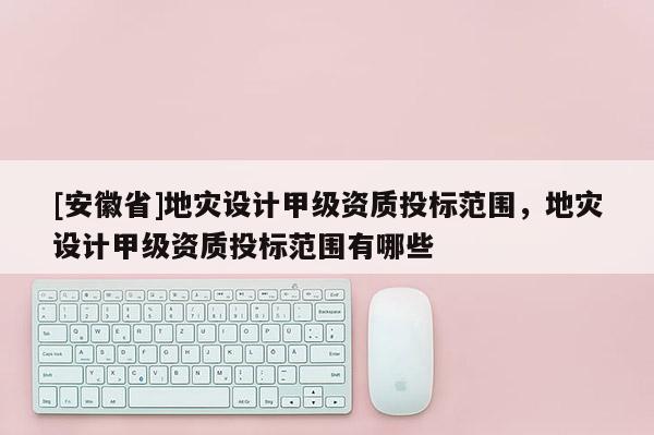 [安徽省]地災設計甲級資質投標范圍，地災設計甲級資質投標范圍有哪些