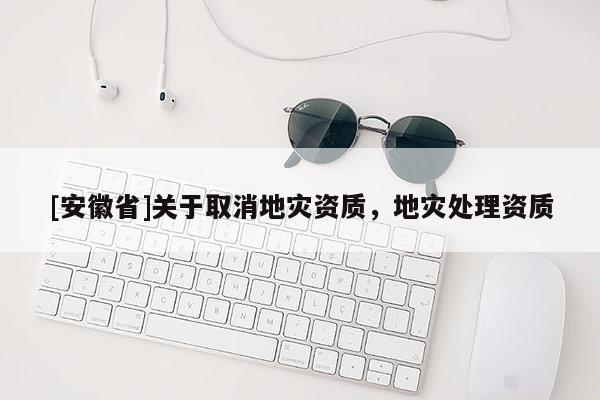 [安徽省]關(guān)于取消地災(zāi)資質(zhì)，地災(zāi)處理資質(zhì)