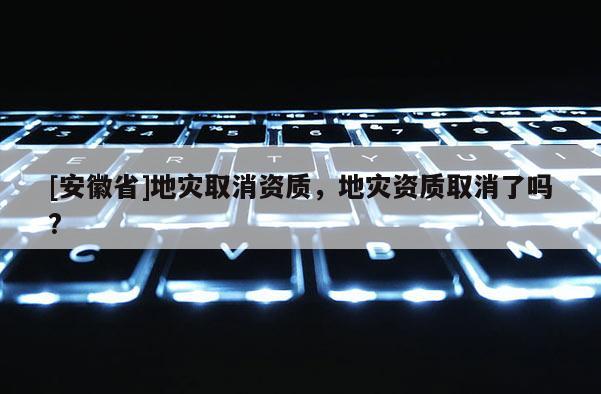 [安徽省]地災取消資質(zhì)，地災資質(zhì)取消了嗎?