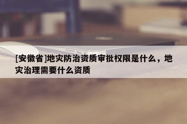 [安徽省]地災防治資質審批權限是什么，地災治理需要什么資質