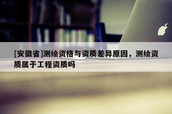 [安徽省]測繪資格與資質差異原因，測繪資質屬于工程資質嗎