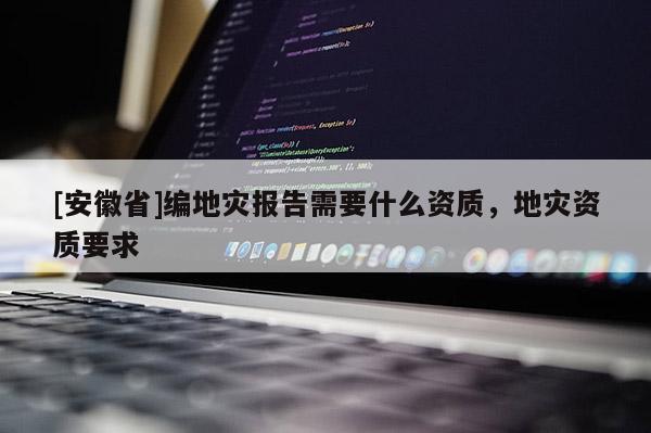 [安徽省]編地災報告需要什么資質，地災資質要求