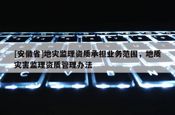 [安徽省]地災監理資質承擔業務范圍，地質災害監理資質管理辦法