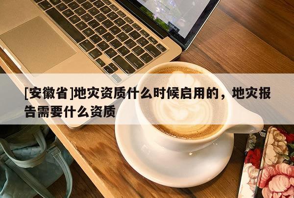 [安徽省]地災資質什么時候啟用的，地災報告需要什么資質