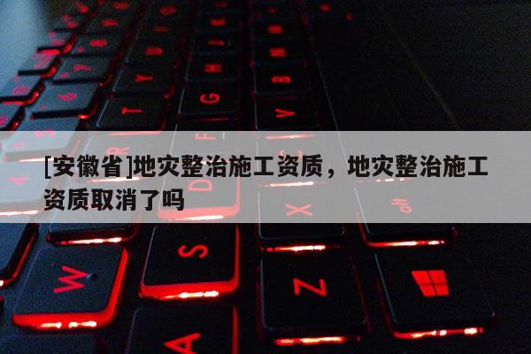 [安徽省]地災(zāi)整治施工資質(zhì)，地災(zāi)整治施工資質(zhì)取消了嗎