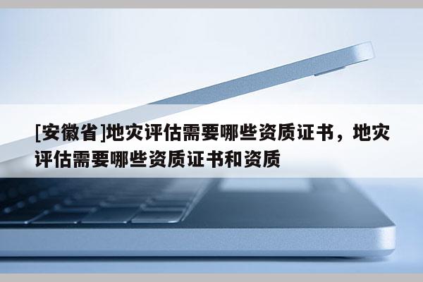 [安徽省]地災(zāi)評估需要哪些資質(zhì)證書，地災(zāi)評估需要哪些資質(zhì)證書和資質(zhì)