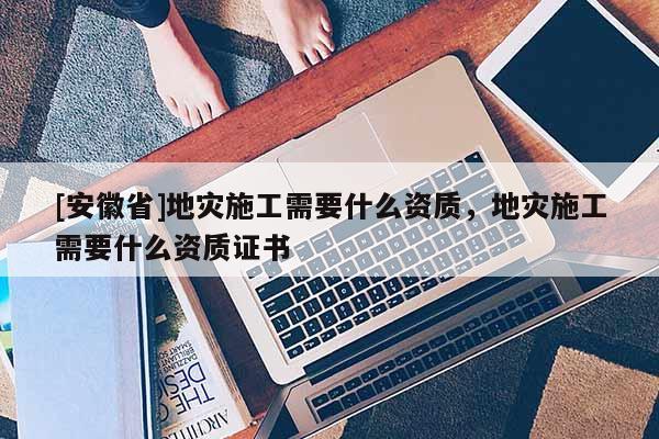[安徽省]地災(zāi)施工需要什么資質(zhì)，地災(zāi)施工需要什么資質(zhì)證書