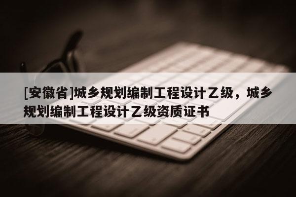 [安徽省]城鄉(xiāng)規(guī)劃編制工程設(shè)計乙級，城鄉(xiāng)規(guī)劃編制工程設(shè)計乙級資質(zhì)證書