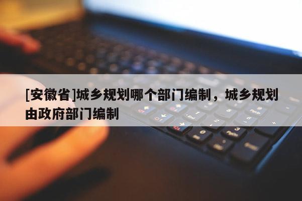[安徽省]城鄉規劃哪個部門編制，城鄉規劃由政府部門編制