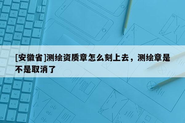 [安徽省]測繪資質章怎么刻上去，測繪章是不是取消了