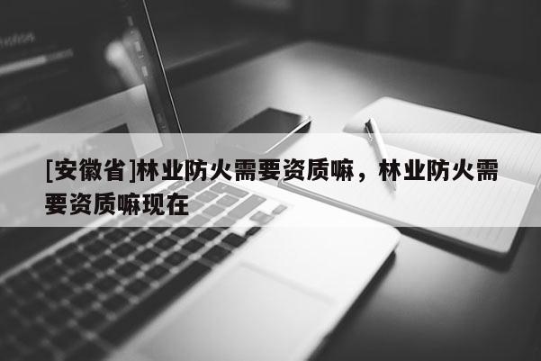 [安徽省]林業防火需要資質嘛，林業防火需要資質嘛現在