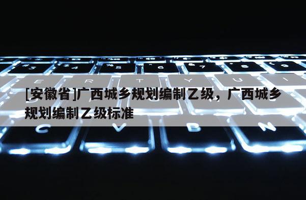 [安徽省]廣西城鄉(xiāng)規(guī)劃編制乙級，廣西城鄉(xiāng)規(guī)劃編制乙級標準