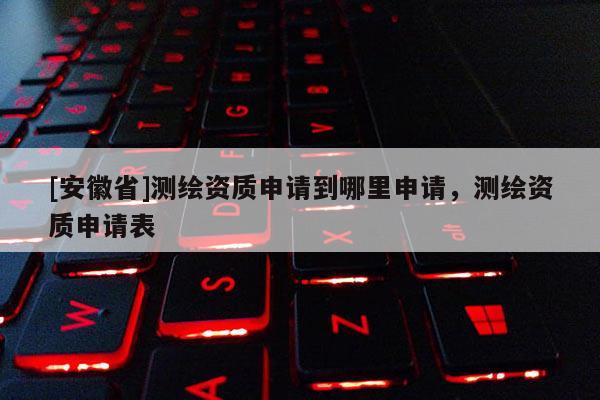 [安徽省]測繪資質(zhì)申請到哪里申請，測繪資質(zhì)申請表