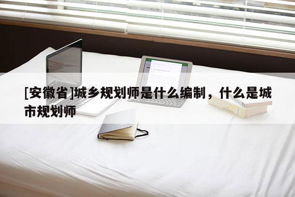 [安徽省]城鄉(xiāng)規(guī)劃師是什么編制，什么是城市規(guī)劃師
