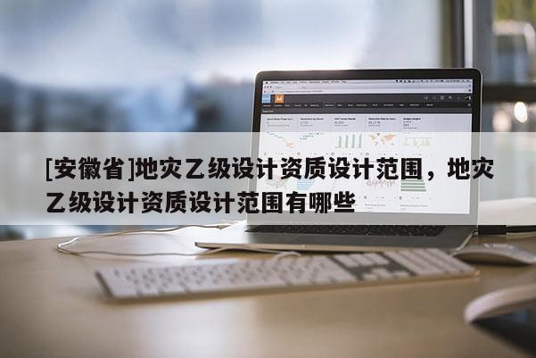 [安徽省]地災(zāi)乙級設(shè)計資質(zhì)設(shè)計范圍，地災(zāi)乙級設(shè)計資質(zhì)設(shè)計范圍有哪些