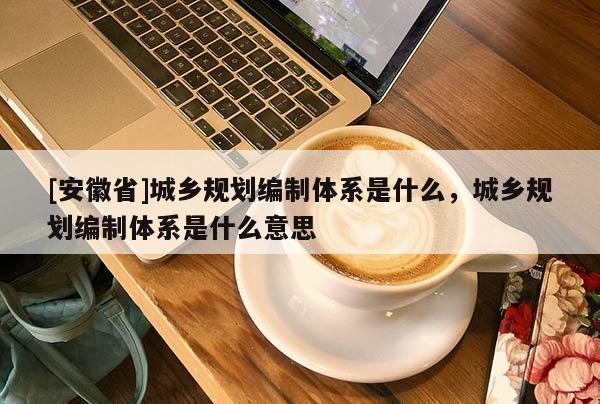[安徽省]城鄉規劃編制體系是什么，城鄉規劃編制體系是什么意思